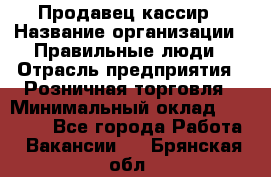 Продавец-кассир › Название организации ­ Правильные люди › Отрасль предприятия ­ Розничная торговля › Минимальный оклад ­ 29 000 - Все города Работа » Вакансии   . Брянская обл.